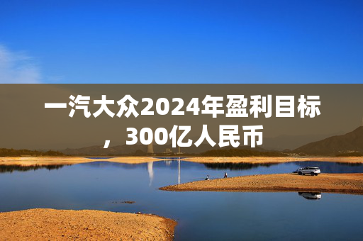 一汽大众2024年盈利目标，300亿人民币