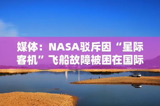 媒体：NASA驳斥因“星际客机”飞船故障被困在国际空间站的宇航员实际不在太空中的“阴谋论”