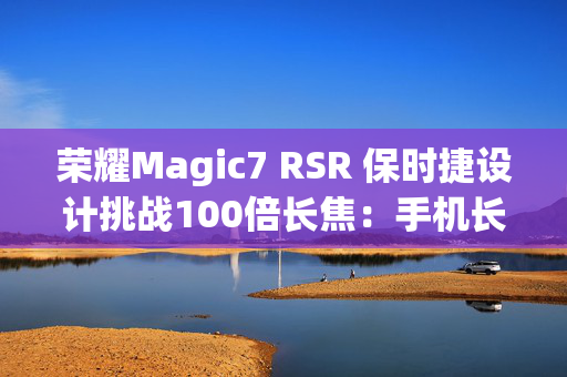 荣耀Magic7 RSR 保时捷设计挑战100倍长焦：手机长焦终于有用了