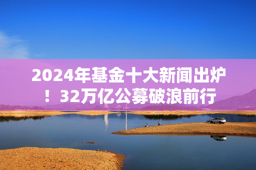 2024年基金十大新闻出炉！32万亿公募破浪前行