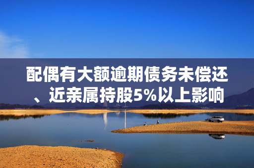 配偶有大额逾期债务未偿还、近亲属持股5%以上影响高管任职！董事高管任职新规来了