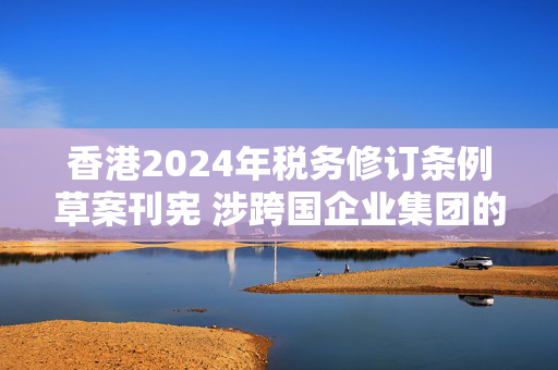 香港2024年税务修订条例草案刊宪 涉跨国企业集团的最低税