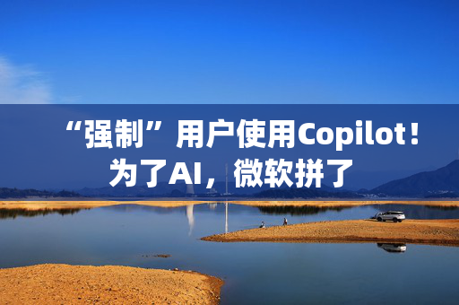 “强制”用户使用Copilot！为了AI，微软拼了