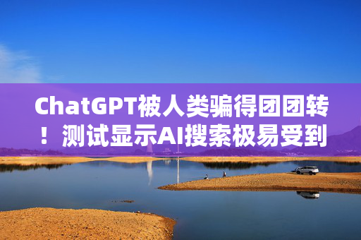 ChatGPT被人类骗得团团转！测试显示AI搜索极易受到操控和欺骗