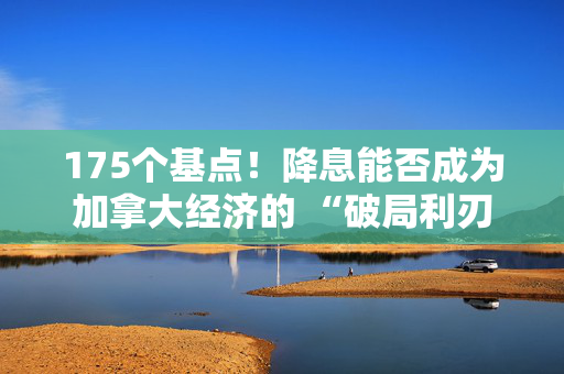 175个基点！降息能否成为加拿大经济的 “破局利刃”？