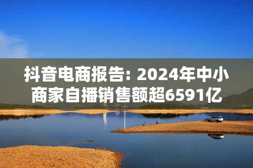 抖音电商报告: 2024年中小商家自播销售额超6591亿元