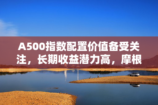 A500指数配置价值备受关注，长期收益潜力高，摩根中证A500ETF（560530）交投活跃，最新规模超123亿元