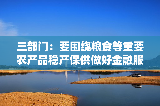 三部门：要围绕粮食等重要农产品稳产保供做好金融服务 加大农业农村基础设施中长期信贷投放