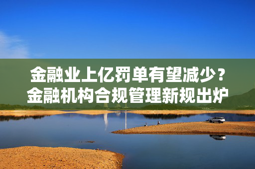 金融业上亿罚单有望减少？金融机构合规管理新规出炉 合规官可实施一票否决