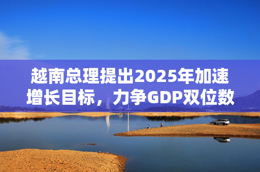 越南总理提出2025年加速增长目标，力争GDP双位数增长