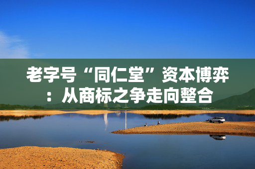 老字号“同仁堂”资本博弈：从商标之争走向整合