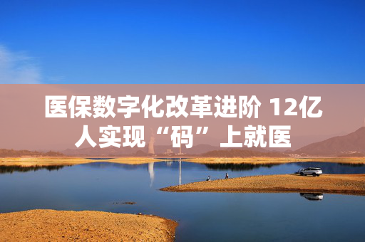 医保数字化改革进阶 12亿人实现“码”上就医