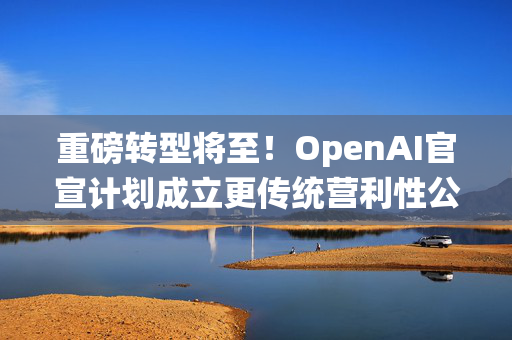 重磅转型将至！OpenAI官宣计划成立更传统营利性公司，称需要“超出我们想象的”筹资