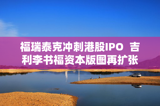 福瑞泰克冲刺港股IPO  吉利李书福资本版图再扩张