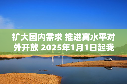 扩大国内需求 推进高水平对外开放 2025年1月1日起我国调整部分商品关税税率税目