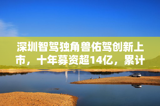 深圳智驾独角兽佑驾创新上市，十年募资超14亿，累计亏损6.8亿元