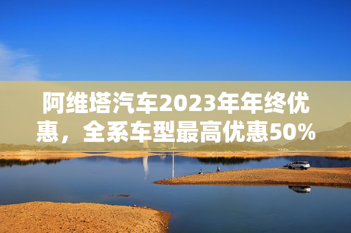 阿维塔汽车2023年年终优惠，全系车型最高优惠50%！