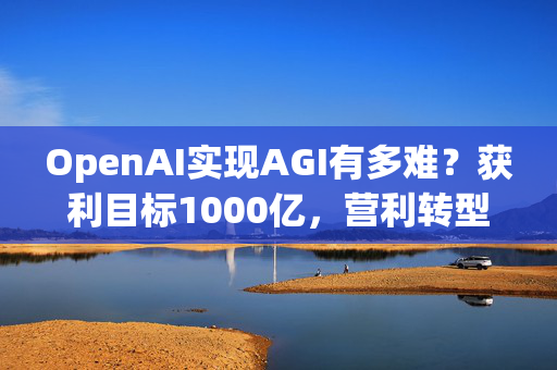 OpenAI实现AGI有多难？获利目标1000亿，营利转型还得和微软攻克四大难关