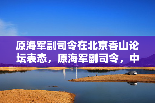 原海军副司令在北京香山论坛表态，原海军副司令，中国海军的现代化进程，香山论坛，原海军副司令的表态，中国海军，原海军副司令的期望，北京香山论坛，原海军副司令的发言，原海军副司令，海军现代化的挑战与机遇