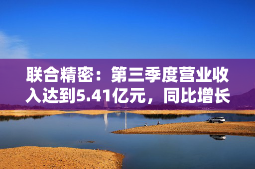 联合精密：第三季度营业收入达到5.41亿元，同比增长7.27%