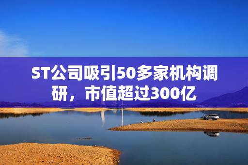 ST公司吸引50多家机构调研，市值超过300亿