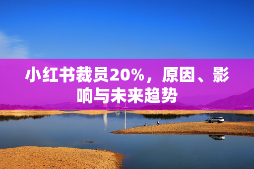 小红书裁员20%，原因、影响与未来趋势