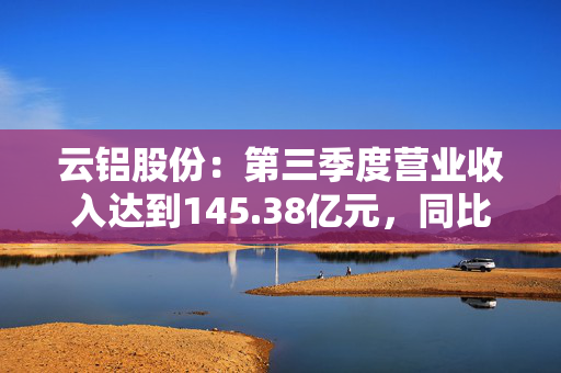 云铝股份：第三季度营业收入达到145.38亿元，同比增长20.24%