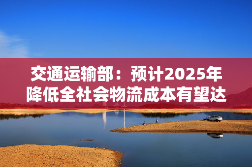 交通运输部：预计2025年降低全社会物流成本有望达到3000亿元