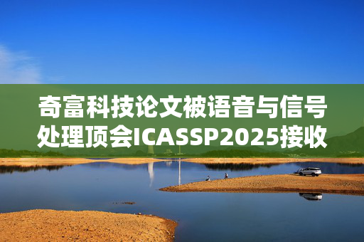 奇富科技论文被语音与信号处理顶会ICASSP2025接收，多模态深伪对抗技术再突破