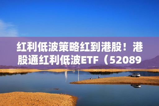 红利低波策略红到港股！港股通红利低波ETF（520890）受瞩目