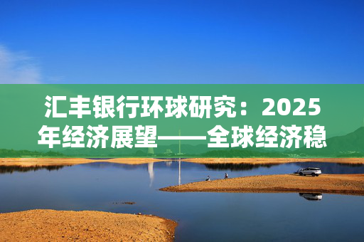 汇丰银行环球研究：2025年经济展望——全球经济稳定增长 贸易承压 中国经济政策加力 行稳致远