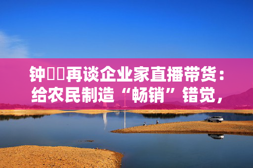 钟睒睒再谈企业家直播带货：给农民制造“畅销”错觉，今年帮了，明年帮不帮？