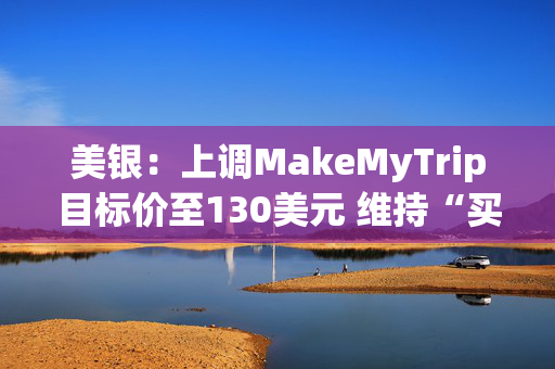 美银：上调MakeMyTrip目标价至130美元 维持“买入”评级