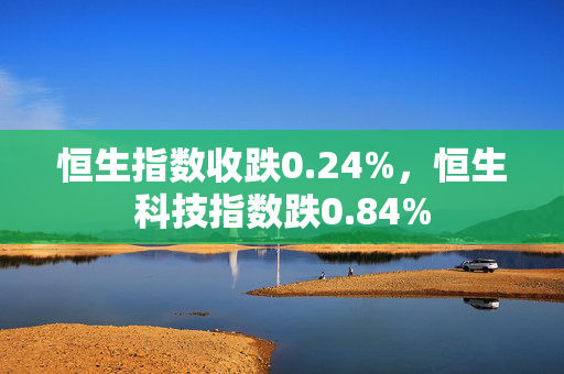 恒生指数收跌0.24%，恒生科技指数跌0.84%