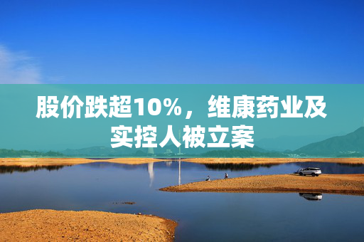 股价跌超10%，维康药业及实控人被立案