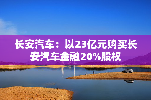 长安汽车：以23亿元购买长安汽车金融20%股权