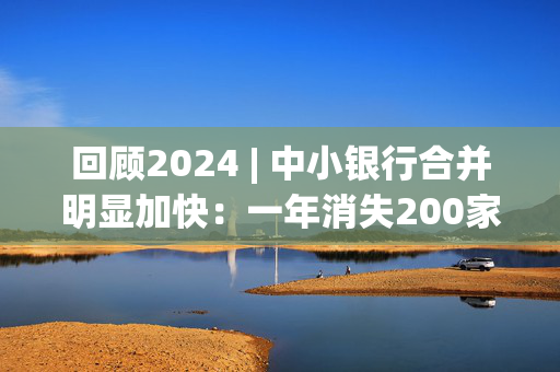 回顾2024 | 中小银行合并明显加快：一年消失200家 超过去3年之和