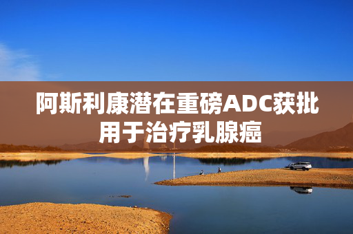 阿斯利康潜在重磅ADC获批 用于治疗乳腺癌