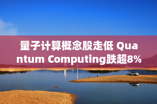 量子计算概念股走低 Quantum Computing跌超8%