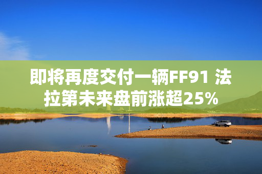 即将再度交付一辆FF91 法拉第未来盘前涨超25%