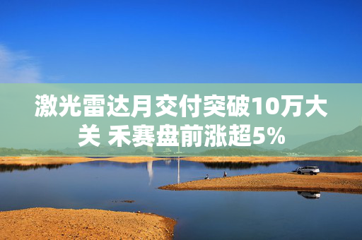 激光雷达月交付突破10万大关 禾赛盘前涨超5%