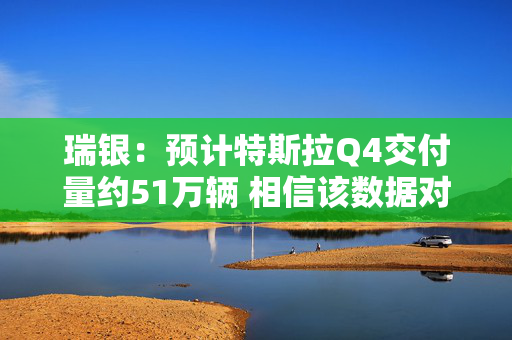 瑞银：预计特斯拉Q4交付量约51万辆 相信该数据对股价影响已有所减弱