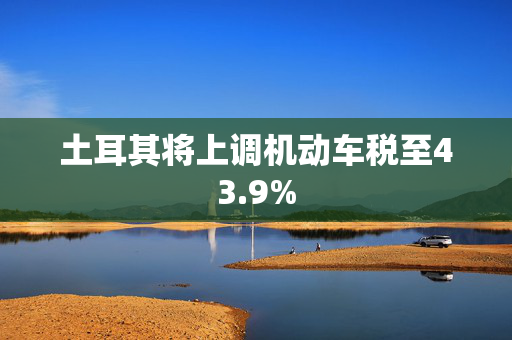 土耳其将上调机动车税至43.9%