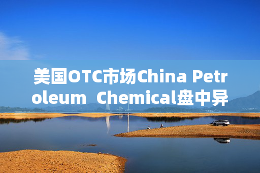 美国OTC市场China Petroleum  Chemical盘中异动 股价大涨7.08%