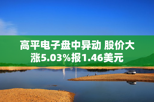 高平电子盘中异动 股价大涨5.03%报1.46美元