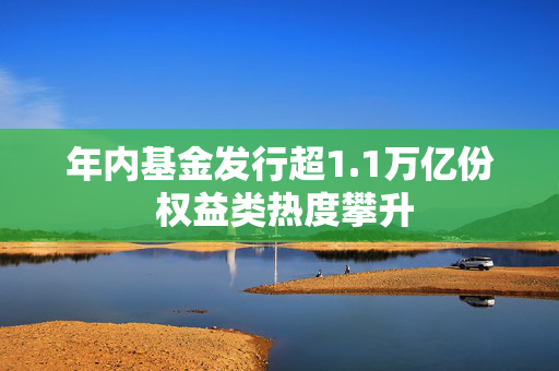 年内基金发行超1.1万亿份 权益类热度攀升