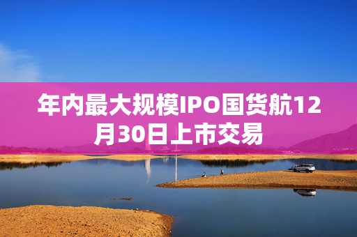 年内最大规模IPO国货航12月30日上市交易