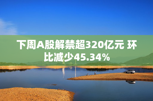 下周A股解禁超320亿元 环比减少45.34%