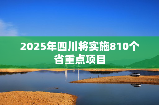 2025年四川将实施810个省重点项目