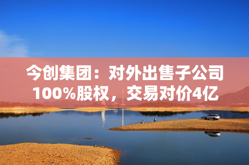 今创集团：对外出售子公司100%股权，交易对价4亿元